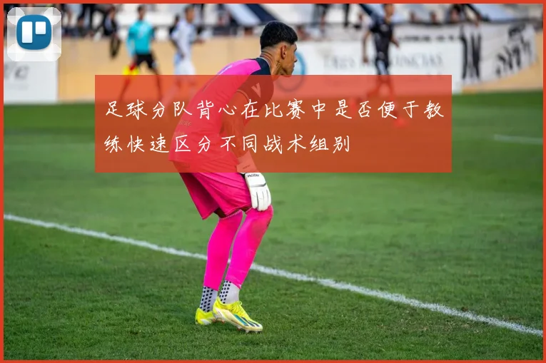 足球分队背心在比赛中是否便于教练快速区分不同战术组别