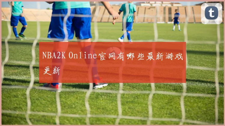 NBA2K Online官网有哪些最新游戏更新