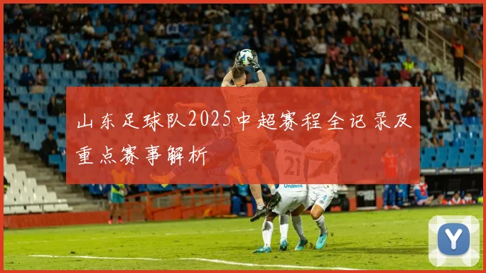 山东足球队2025中超赛程全记录及重点赛事解析