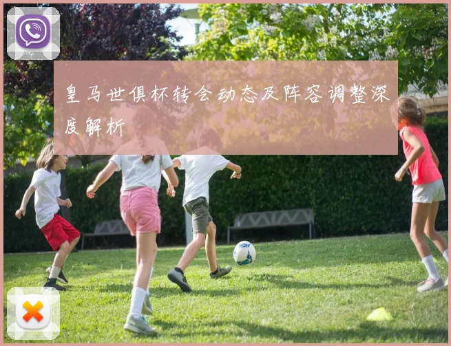 皇马世俱杯转会动态及阵容调整深度解析