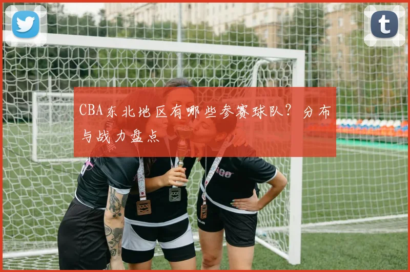 CBA东北地区有哪些参赛球队？分布与战力盘点