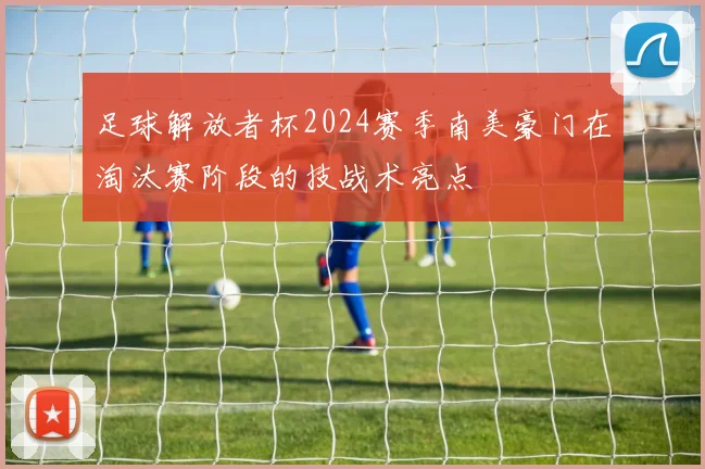 足球解放者杯2024赛季南美豪门在淘汰赛阶段的技战术亮点